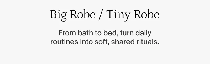Big robe, tiny robe. From bath to bed, turn daily routines into soft, shared rituals.