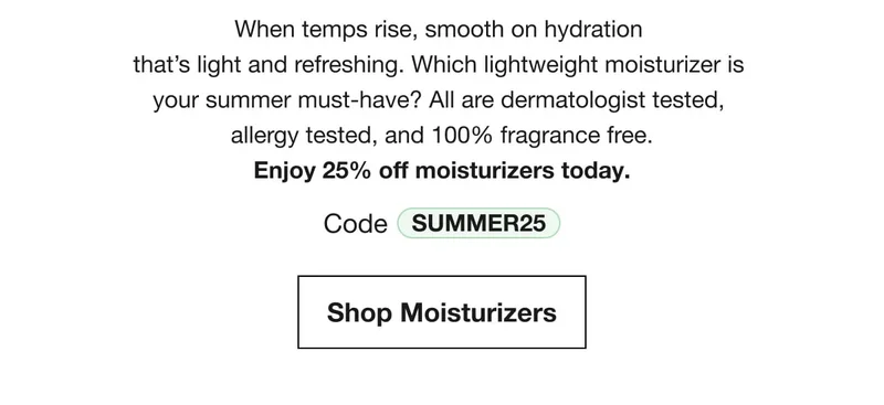 When temps rise, smooth on hydration that’s light and refreshing. Which lightweight moisturizer is your summer must-have? All are dermatologist tested, allergy tested, and 100% fragrance free.Enjoy 25% off moisturizers today. | Code discount code | Shop Moisturizers