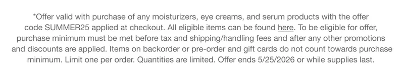 *Offer valid with purchase of any moisturizers, eye creams, and serum products with the offer code discount code applied at checkout. All eligible items can be found here. To be eligible for offer, purchase minimum must be met before tax and shipping/handling fees and after any other promotions and discounts are applied. Items on backorder or pre-order and gift cards do not count towards purchase minimum. Limit one per order. Quantities are limited. Offer ends 5/25/2026 or while supplies last.