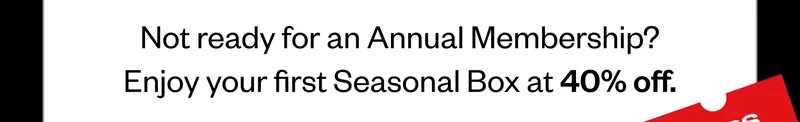 Not ready for an Annual Membership? Enjoy your first Seasonal Box at 40% off.