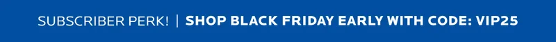 Shop Black Friday Early with code: VIP25
