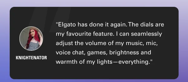 ''Elgato has done it again. The dials are my favourite feature. I can seamlessly adjust the volume of my music, mic, voice chat, games, brightness of each individual light, warmth of my lights—everything.'' - Knightenator
