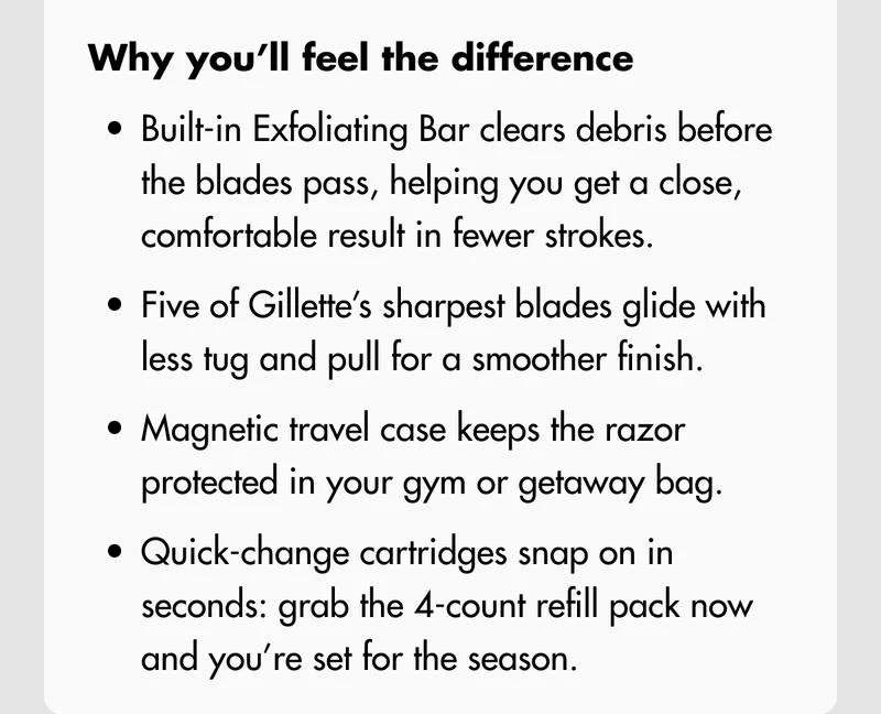 Why you’ll feel the difference: Built-in Exfoliating Bar clears debris before the blades pass, helping you get a close, comfortable result in fewer strokes. Five of Gillette’s sharpest blades glide with less tug and pull for a smoother finish. Magnetic travel case keeps the razor protected in your gym or getaway bag. Quick-change cartridges snap on in seconds: grab the 4-count refill pack now and you’re set for the season.