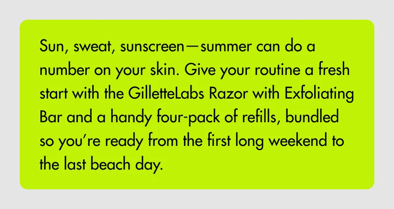Sun, sweat, sunscreen—summer can do a number on your skin. Give your routine a fresh start with the GilletteLabs Razor with Exfoliating Bar and a handy four-pack of refills, bundled so you’re ready from the first long weekend to the last beach day.