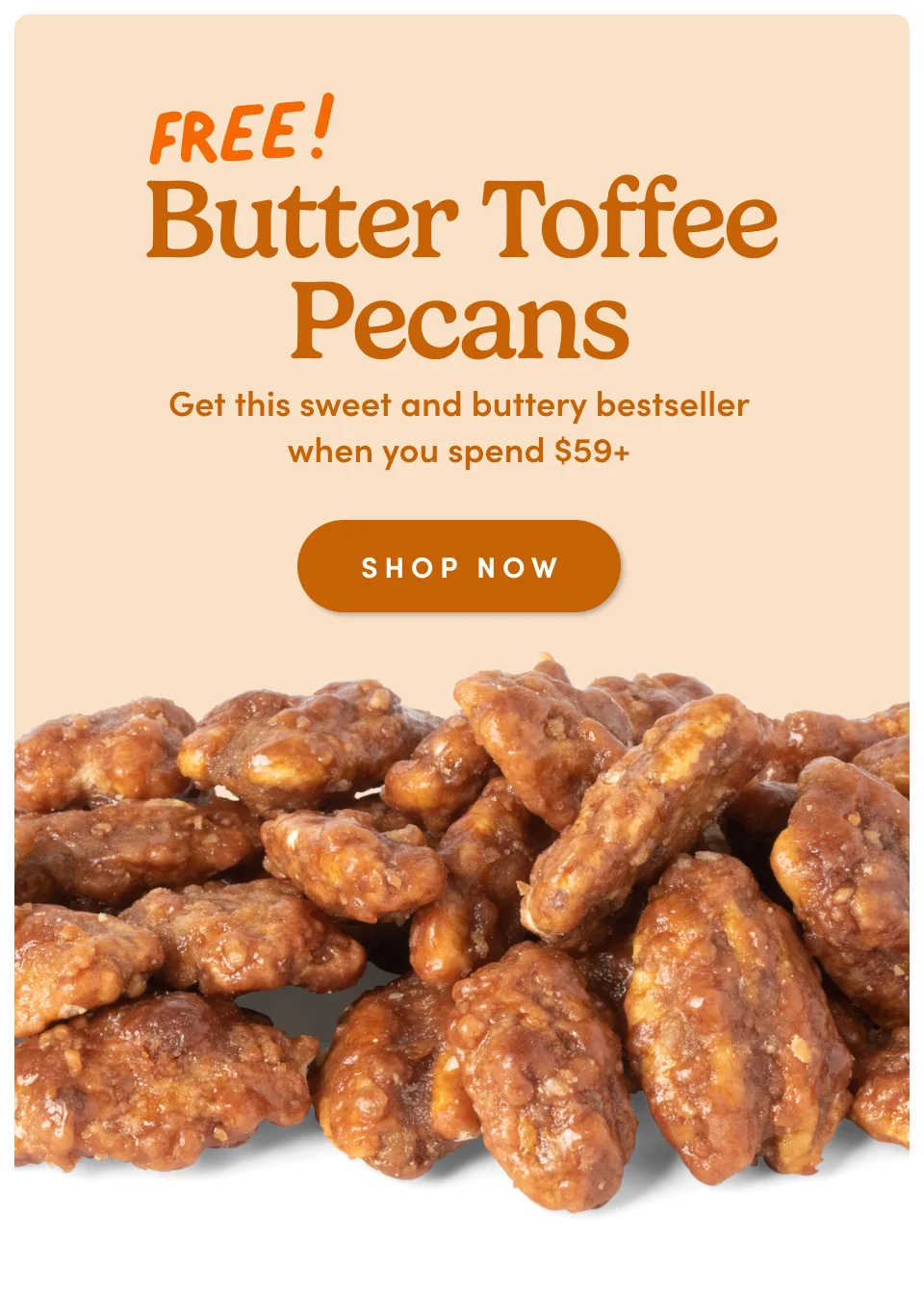 Butter Toffee Pecans Get this sweet and buttery bestseller when you spend $59+ SHOP NOW