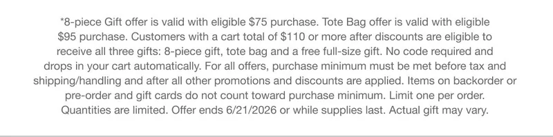 *8-piece Gift offer is valid with eligible $75 purchase. Tote Bag offer is valid with eligible $95 purchase. Customers with a cart total of $110 or more after discounts are eligible to receive all three gifts: 8-piece gift, tote bag and a free full-size gift. No code required and drops in your cart automatically. For all offers, purchase minimum must be met before tax and shipping/handling and after all other promotions and discounts are applied. Items on backorder or pre-order and gift cards do not count toward purchase minimum. Limit one per order. Quantities are limited. Offer ends 6/21/2026 or while supplies last. Actual gift may vary.