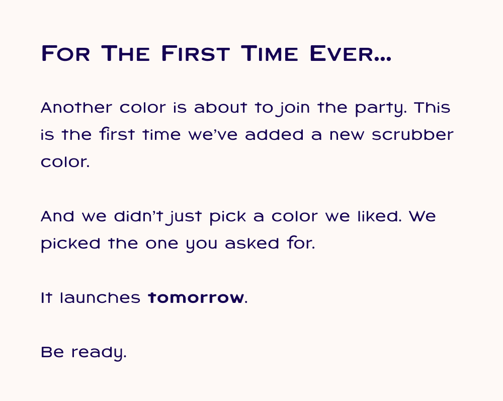For the first time ever... another color is about to join the party. This is the first time we've added a new scrubber color. And we didn't just pick a color we liked. We picked the one you asked for. It launches tomorrow.