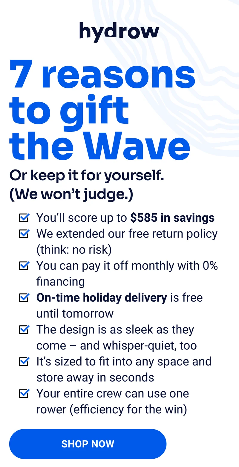 7 reasons to gift the Wave. Or keep it for yourself. (We won't judge.) You'll score up to $585 in savings. We extended our free return policy (think: no risk). You can pay it off monthly with 0% financing. On-time holiday delivery is free until tomorrow. The design is as sleek as they come - and whisper-quiet, too. It's sized to fit into any space and store away in seconds. Your entire crew can use one rower (efficiency for the win). Shop Now.