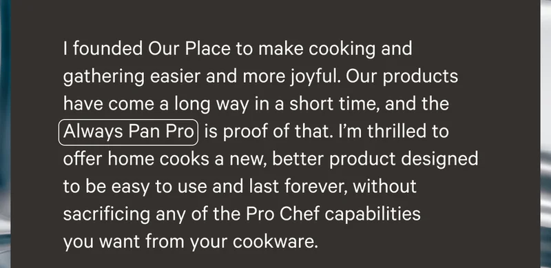 I founded Our Place to make cooking and gathering easiest and more joyful. Our products have come a long way in a short time, and the Always Pan Pro is proof of that. I'm thrilled to offer home cooks a new, better product designed to be easy to use and last forever, without sacrificing any of the Pro Chef capabilities you want from your cookware.