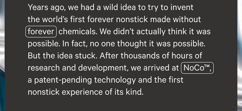Years ago, we had a wild idea to try to invent the world's first forever nonstick made without forever chemicals. We didn't actually think it was possible. In fact, no one thought it was possible. But the idea stuck. After thousands of hours of research and development, we arrived at NoCo TM, a patent-pending technology and the first nonstick experience of its kind.