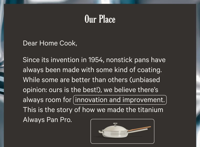 Our Place - Dear Home Cook, Since its invention in 1954, nonstick pans have always been made with some kind of coating. While some are better than others (unbiased opinion: ours is the best!), we believe there's always room for innovation and improvement. This is the story of how we made the titanium Always Pan Pro.