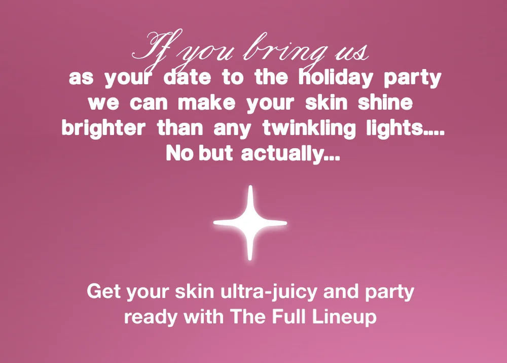 If you bring us as your date to the holiday party we can make your skin shine brighter than any twinkling lights…No but actually…  Get your skin ultra-juicy and party ready with The Full Lineup