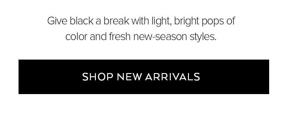 GIVE BLACK A BREAK WITH LIGHT, BRIGHT POPS OF COLOR AND FRESH NEW-SEASON STYLES. SHOP NEW ARRIVALS