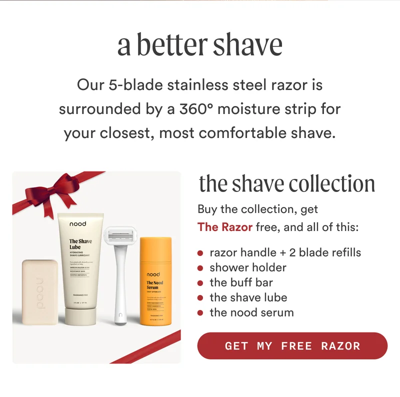 H2: A Better Shave S2: Our 5-blade stainless steel razor is surrounded by a 360° moisture strip for your closest, most comfortable shave. Buy The Shave Collection, get The Razor free, and get all of this: Razor handle [asset] + 2 blade refills Shower holder The Buff Bar [asset] The Shave Lube [asset] The Nood Serum [asset] CTA2: GET MY FREE RAZOR