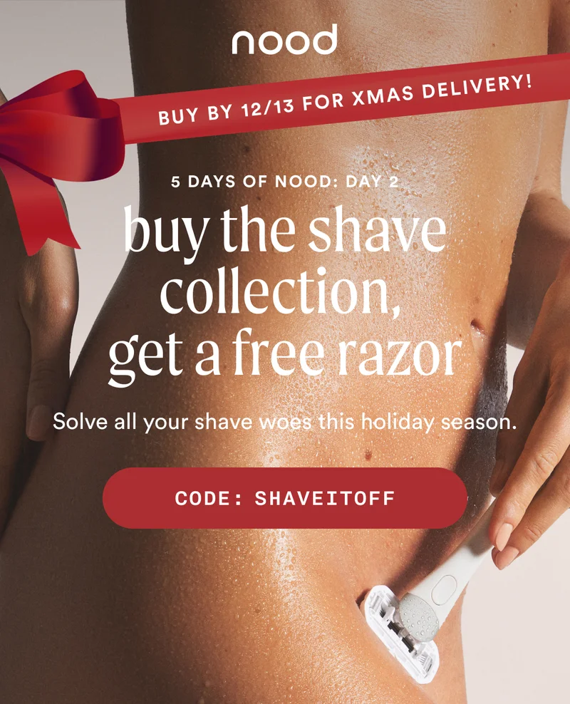 BADGE/BANNER: Buy by 12/13 for Christmas delivery! Eyebrow: 5 Days of Nood: Day 2 H1: Buy The Shave Collection, Get a Free Razor S1: Solve all your shave woes this holiday season. CTA1: CODE: SHAVEITOFF