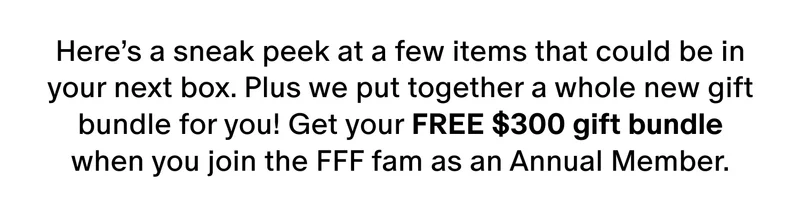 Here’s a sneak peek at a few items that could be in your next box. Plus we put together a whole new gift bundle for you! Get your FREE $300 gift bundle when you join the FFF fam as an Annual Member.