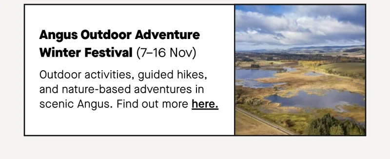 Angus Outdoor Adventure Winter Festival (7–16 Nov) Outdoor activities, guided hikes, and nature-based adventures in scenic Angus.