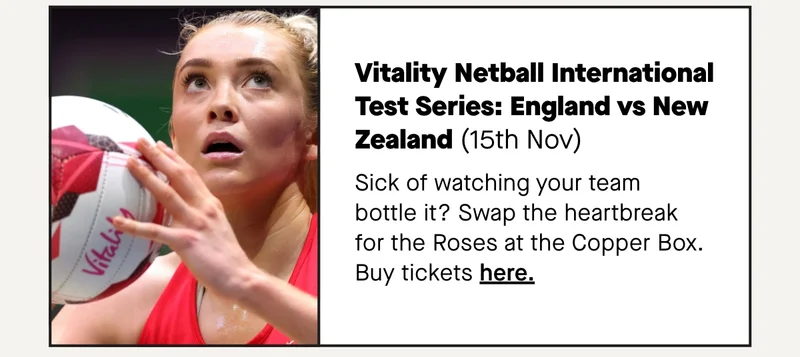 Vitality Netball International Test Series: England vs New Zealand (15th Nov) Sick of watching your team bottle it? Swap the heartbreak for the Roses at the Copper Box.