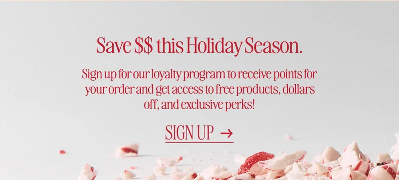 Save $$ this Holiday Season. Sign up for our loyalty program to receive points for your order and get access to free products, dollars off, and exclusive perks! Sign up.