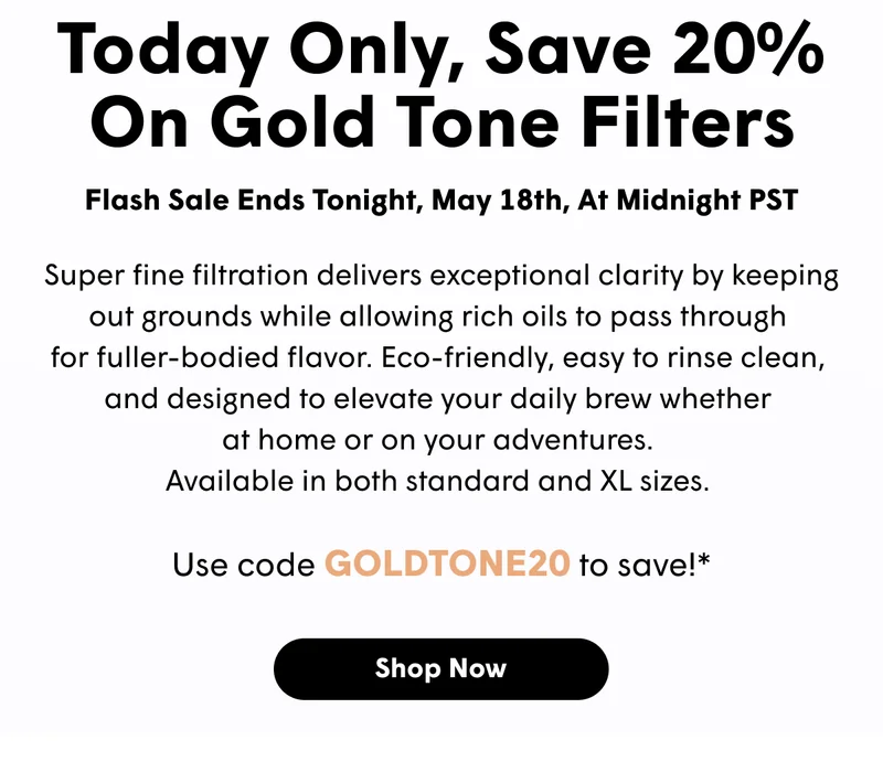 Today Only, Save 20% On Gold Tone Filters Super fine filtration delivers exceptional clarity by keeping out grounds while allowing rich oils to pass through  for fuller-bodied flavor. Eco-friendly, easy to rinse clean,  and designed to elevate your daily brew whether  at home or on your adventures.  Available in both standard and XL sizes.   Use code GOLDTONE20 to save!* [SHOP NOW]