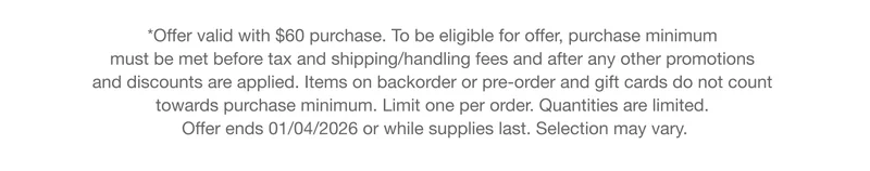 *Offer valid with $60 purchase. To be eligible for offer, purchase minimum must be met before tax and shipping/handling fees and after any other promotions and discounts are applied. Items on backorder or pre-order and gift cards do not count towards purchase minimum. Limit one per order. Quantities are limited. Offer ends 01/03/2026 or while supplies last. Selection may vary.