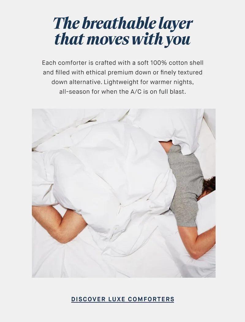 The breathable layer that moves with you Each comforter is crafted with a soft 100% cotton shell and filled with ethical premium down or finely textured down alternative. Lightweight for warmer nights, all-season for when the A/C is on full blast. DISCOVER LUXE COMFORTERS