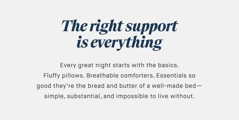 The right support is everything Every great night starts with the basics. Fluffy pillows. Breathable comforters. Essentials so good they’re the bread and butter of a well-made bed— simple, substantial, and impossible to live without.