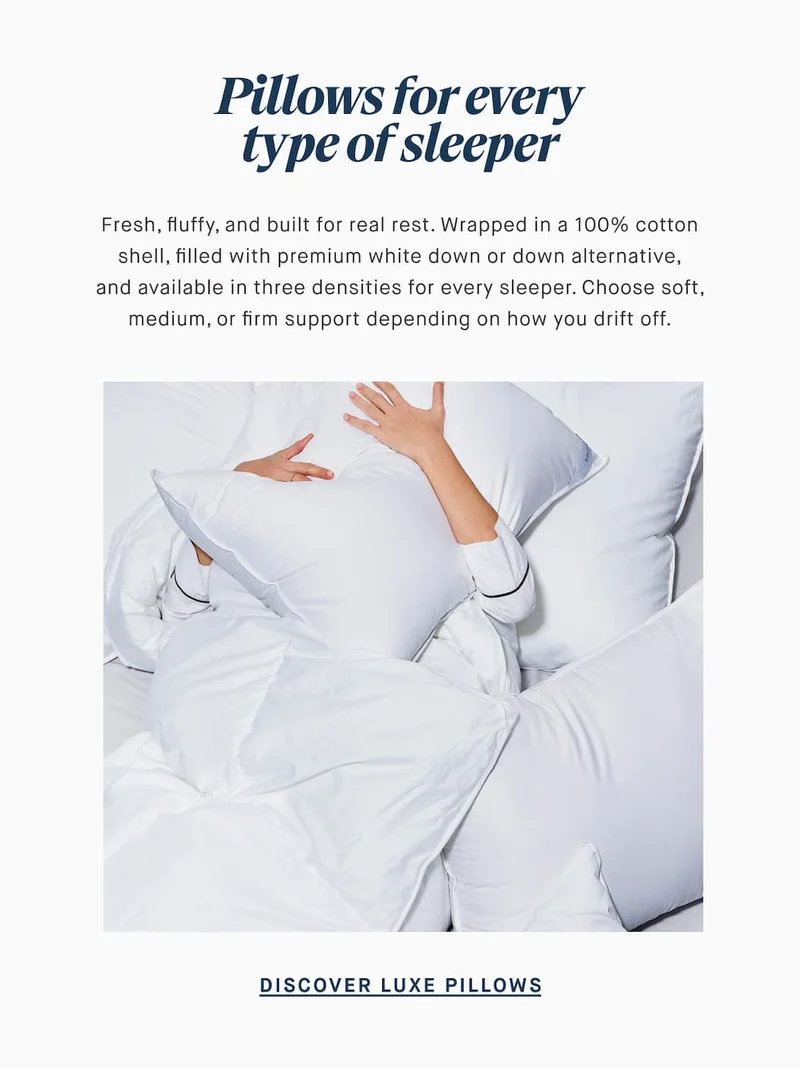 Pillows for every type of sleeper Fresh, fluffy, and built for real rest. Wrapped in a 100% cotton shell, filled with premium white down or down alternative, and available in three densities for every sleeper. Choose soft, medium, or firm support depending on how you drift off. DISCOVER LUXE PILLOWS