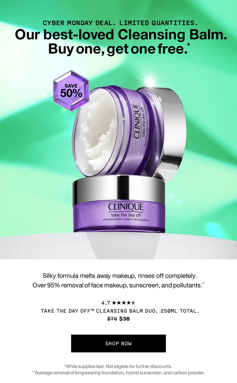 Cyber Monday deal. Limited Quantities. Our best-loved Cleansing Balm. Buy one, get one free.* Save 50% | Silky formula melts away makeup, rinses off completely. Over 95% removal of face makeup, sunscreen, and pollutants.** Take The Day Off™ Cleansing Balm Duo. 250ml total. $76 $38 SHOP NOW *While supplies last. Not eligible for further discounts. **Average removal of longwearing foundation, hybrid sunscreen, and carbon powder.