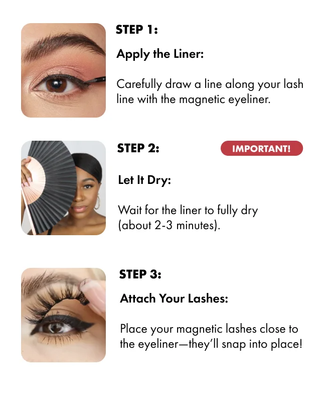 STEP 1: Apply the Liner: Carefully draw a line along your lash line with the magnetic eyeliner. STEP 2: Let It Dry: Wait for the liner to fully dry (about 2-3 minutes).  STEP 3:  Attach Your Lashes: Place your magnetic lashes close to the eyeliner—they’ll snap into place!
