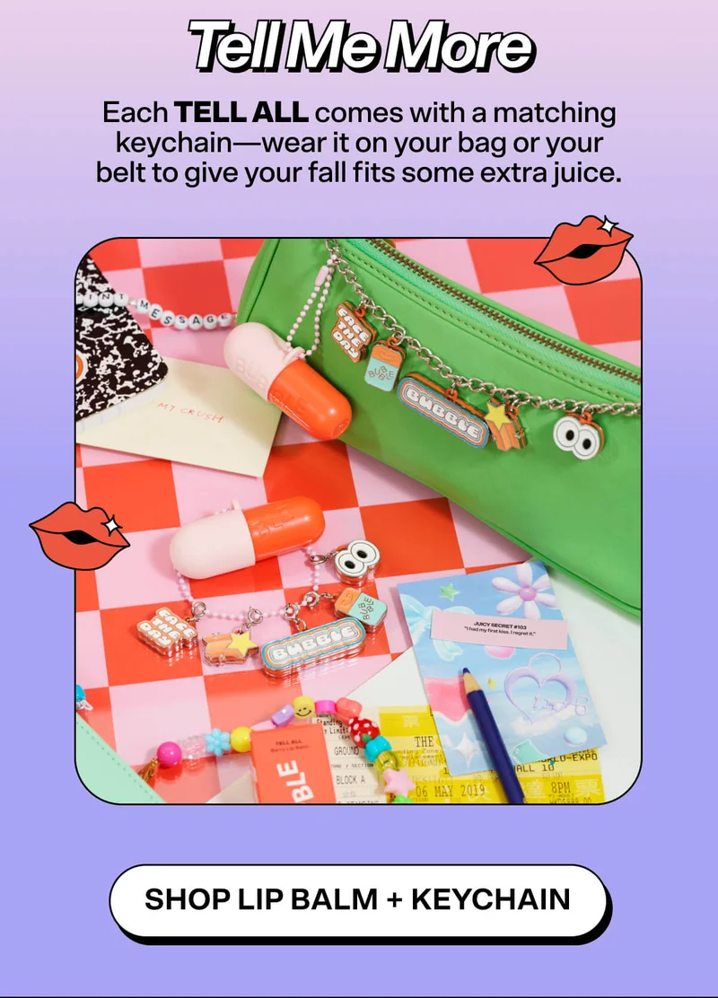 Tell Me More   Each Tell All comes with a matching keychain—wear it on your bag or your belt to give your fall fits some extra juice.   AND you can add our Bubble Charms to make the cutest balm EVEN CUTER! Shop Lip Balm + Keychain