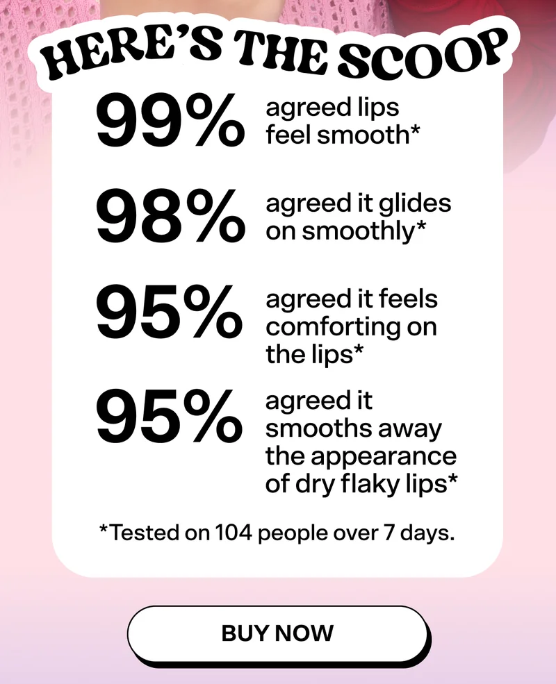 Here's the Scoop: 99% agreed lips feel smooth. 98% agreed it glides on smoothly. 95% agreed it feels comforting on the lips. 95% agreed it smooths away the appearance of dry flaky. *Tested on 104 people over 7 days.