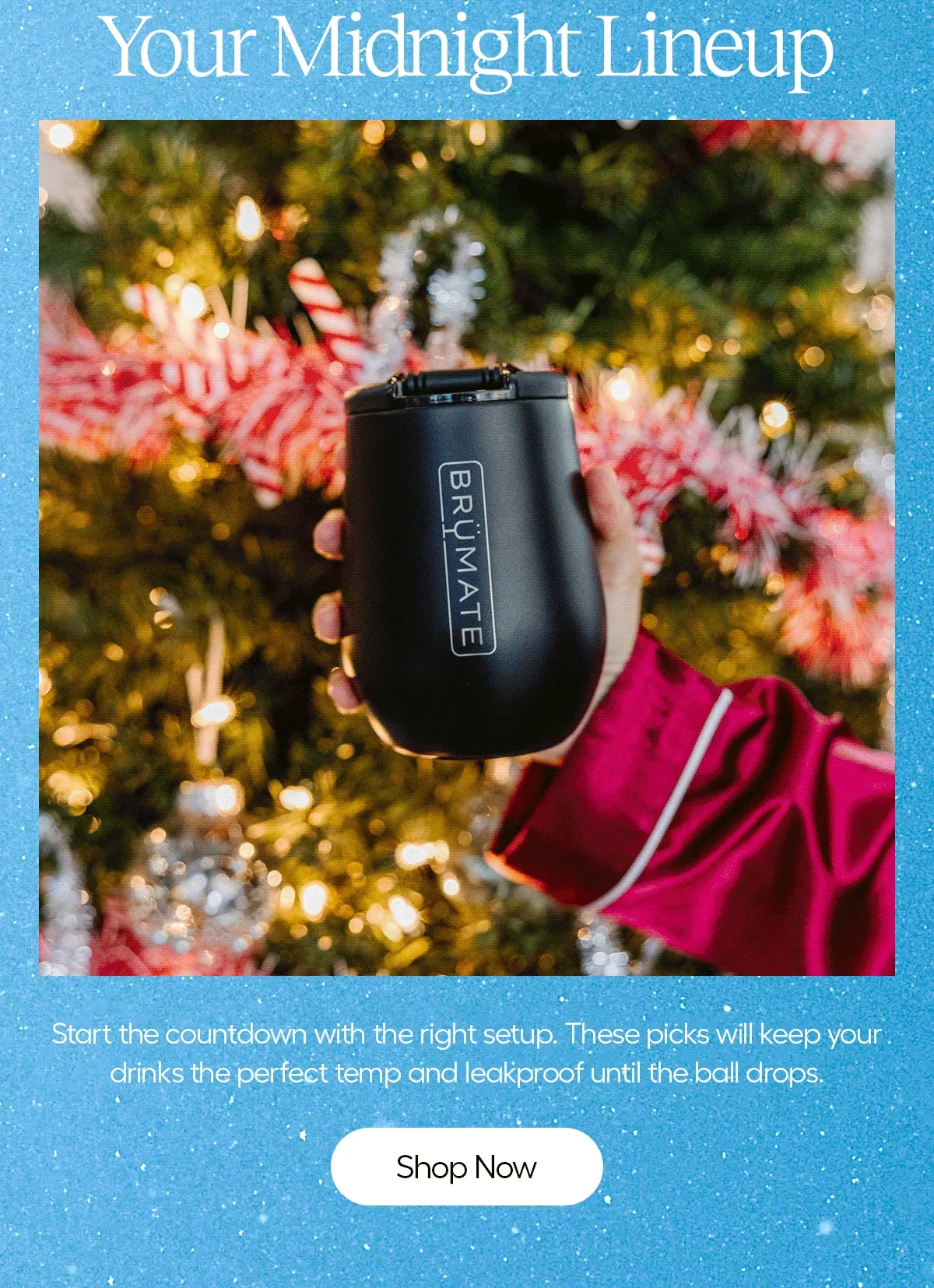 Your Midnight Line Up. Start the countdown with the right setup. These picks will keep your drinks the perfect temp and leakproof until the ball drops. - Shop Now
