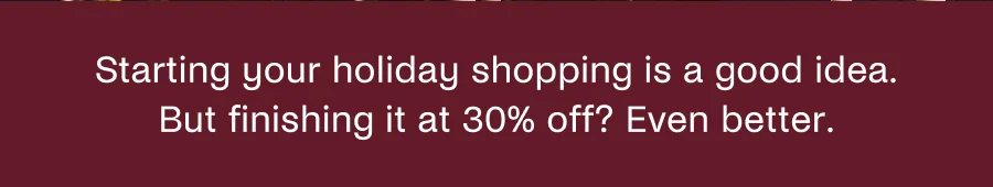 Starting your holiday shopping is a good idea. But finishing it at 30% off? Even better.