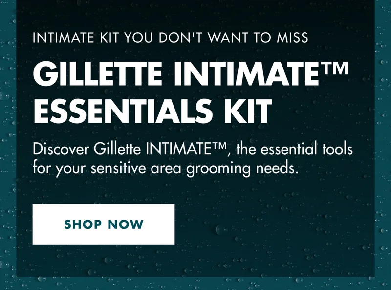 INTIMATE KIT YOU DON'T WANT TO MISS. GILLETTE INTIMATE™ ESSENTIALS KIT. Discover Gillette INTIMATE™, the essential tools for your sensitive area grooming needs. SHOP NOW