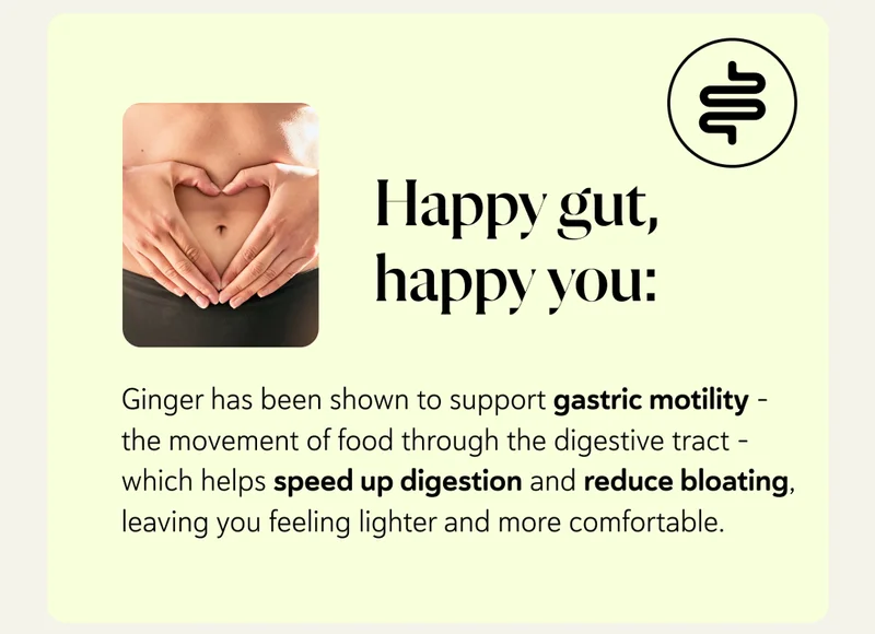 Happy gut, happy you: Ginger has been shown to support gastric motility – the movement of food through the digestive tract – which helps speed up digestion and reduce bloating, leaving you feeling lighter and more comfortable.
