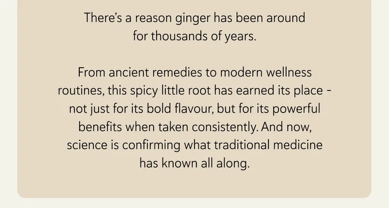 There’s a reason ginger’s been around for thousands of years.  From ancient remedies to modern wellness routines, this spicy little root has earned its place – not just for its bold flavour, but for its powerful benefits when taken consistently. And now, science is confirming what traditional medicine has known all along.