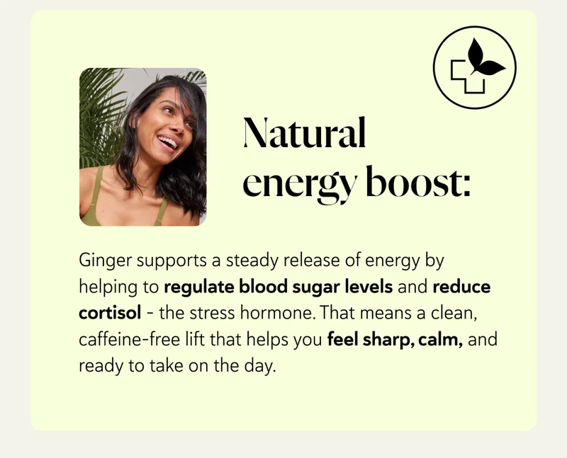 Natural energy boost: Ginger supports a steady release of energy by helping to regulate blood sugar levels and reduce cortisol – the stress hormone. That means a clean, caffeine-free lift that helps you feel sharp, calm, and ready to take on the day.