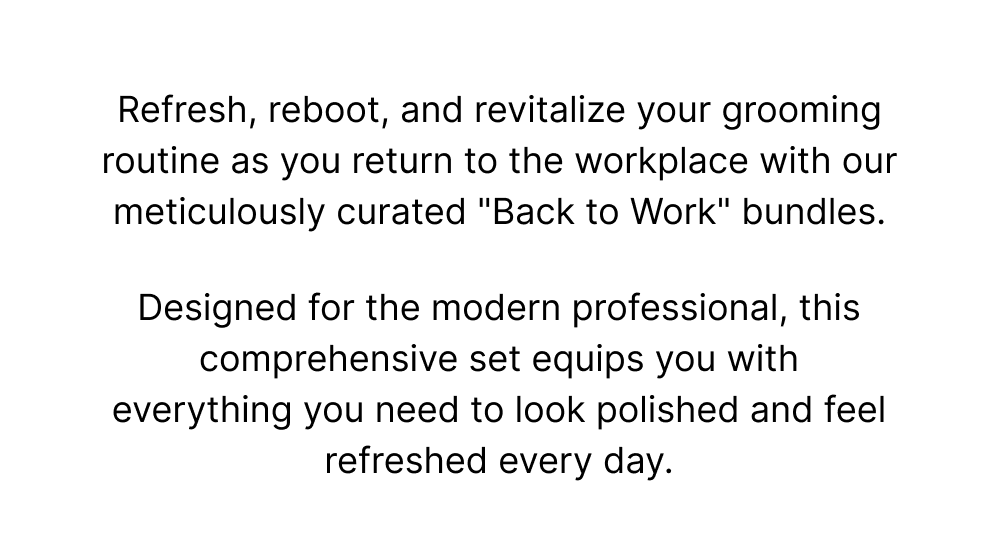 Refresh, reboot, and revitalize your grooming routine as you return to the workplace with our meticulously curated "Back to Work" bundles.