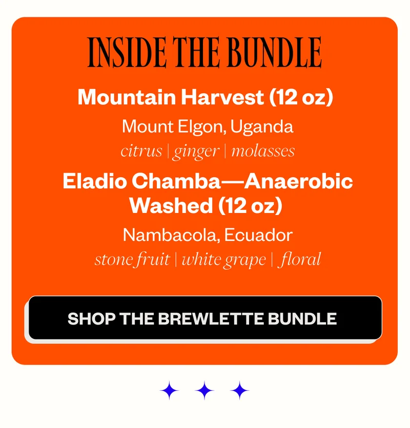Inside the Bundle: Mountain Harvest (12 oz) | Uganda Tasting Notes: citrus | ginger | molasses Eladio Chamba — Anaerobic Washed (12 oz) | Ecuador Tasting Notes: stone fruit | white grape | floral CTA: Grab the Brewlette Bundle Inside the Bundle: Mountain Harvest (12 oz) | Uganda Tasting Notes: citrus | ginger | molasses Eladio Chamba — Anaerobic Washed (12 oz) | Ecuador Tasting Notes: stone fruit | white grape | floral CTA: Grab the Brewlette Bundle