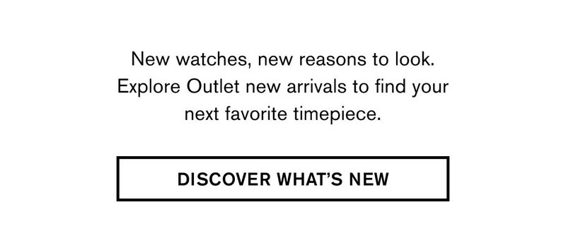 New watches, new reasons to look. Explore Outlet new arrivals to find your next favorite timepiece. | DISCOVER WHAT’S NEW