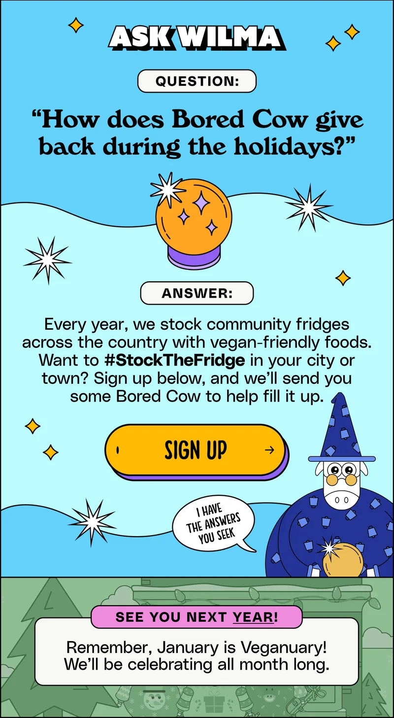 Ask Wilma. Question: “How does Bored Cow give back during the holidays?” ANSWER: Every year, we stock community fridges across the country with vegan-friendly foods. Want to #StockTheFridge in your city or town? Sign up below, and we’ll send you some Bored Cow to help fill it up. Sign up. SEE YOU NEXT YEAR! Remember, January is Veganuary! We’ll be celebrating all month long.