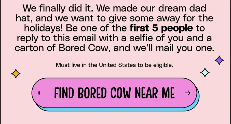 We finally did it. We made our dream dad hat, and we want to give some away for the holidays! Be one of the first 5 people to reply to this email with a selfie of you and a carton of Bored Cow, and we’ll mail you one.  Must live in the United States to be eligible. Find Bored Cow near me.