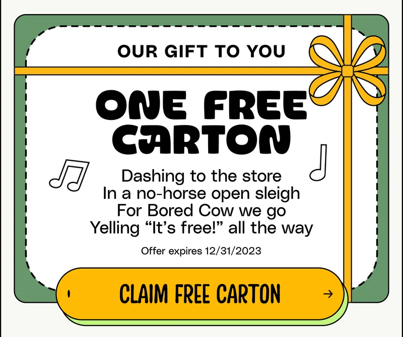 Our gift to you: One free carton! Dashing to the store In a no-horse open sleigh For Bored Cow we go Yelling “It’s free!” all the way Offer expires 12/31/2023 Claim free carton