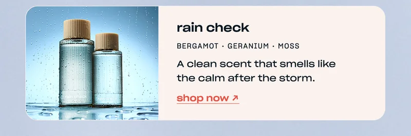 rain check bergamot • geranium • moss A clean scent that smells like the calm after the storm. shop now →