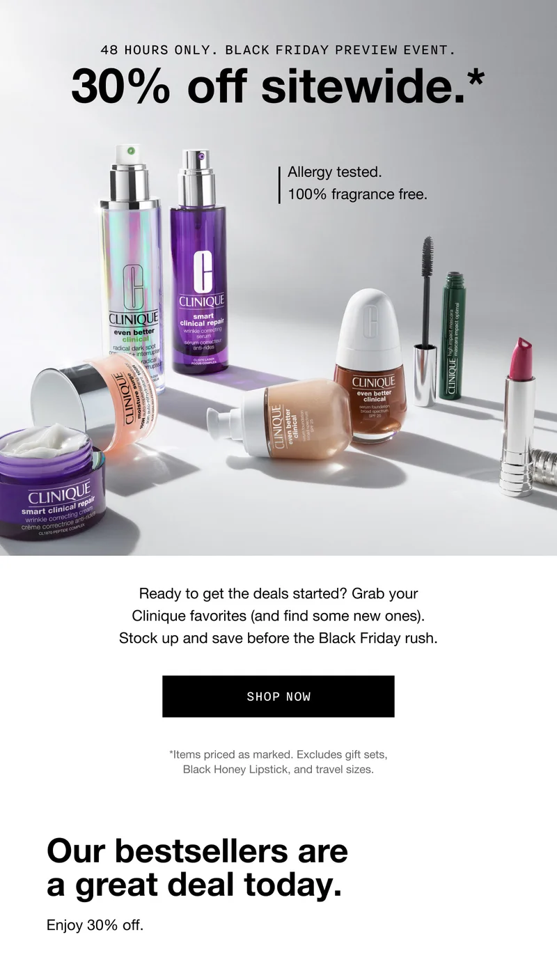 48 HOURS ONLY. Black Friday Preview Event. 30% off sitewide.* Allergy tested. 100% fragrance free. Ready to get the deals started? Grab your Clinique favorites (and find some new ones). Stock up and save before the Black Friday rush. SHOP NOW *Items priced as marked. Excludes gift sets, Black Honey Lipstick, and travel sizes. Our bestsellers are a great deal today. Enjoy 30% off.