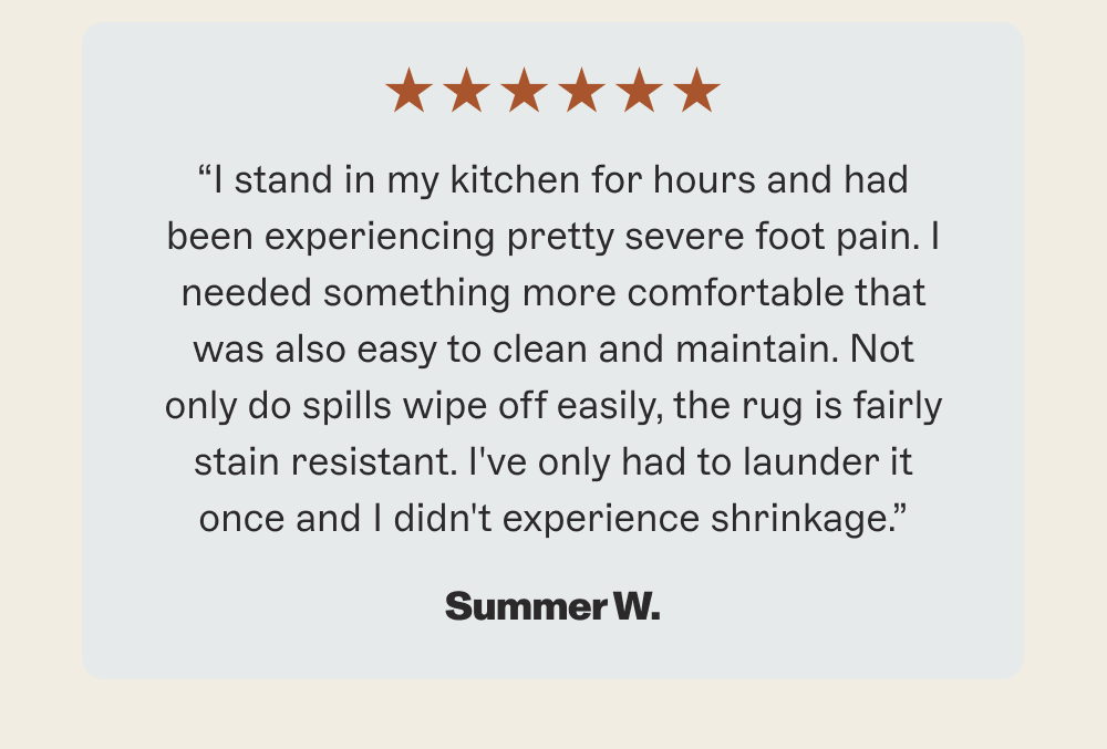 “I stand in my kitchen for hours and had been experiencing pretty severe foot pain. I needed something more comfortable that was also easy to clean and maintain. Not only do spills wipe off easily, the rug is fairly stain resistant. I've only had to launder it once and I didn't experience shrinkage.”
