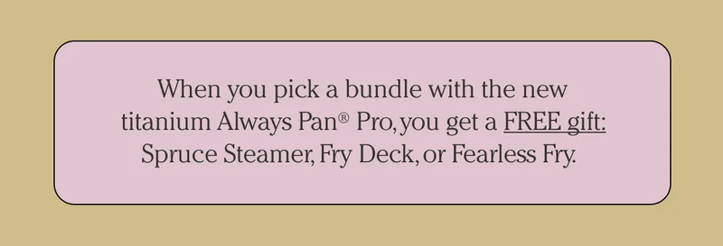 When you pick a bundle with the new titanium Always Pan Pro, you get a FREE gift: spruce Steamer, Fry Deck or Fearless Fry.
