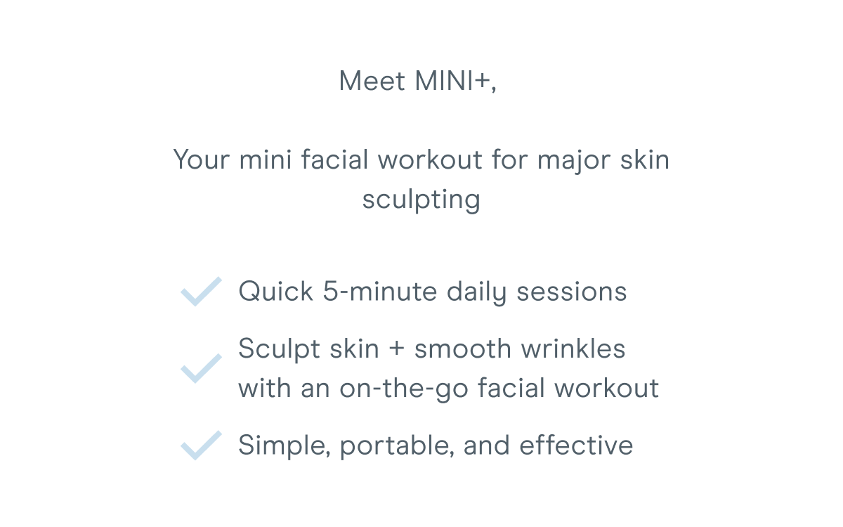 Meet MINI+, Your mini facial workout for major skin sculpting​: Quick 5-minute daily sessions. Sculpt skin + smooth wrinkles with an on-the-go facial workout. Simple, portable, and effective.