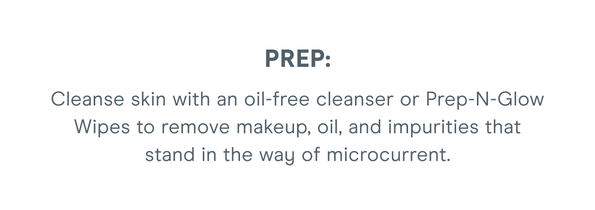 PREP: Cleanse skin with an oil-free cleanser or Prep-N-Glow Wipes to remove makeup, oil, and impurities that stand in the way of microcurrent.